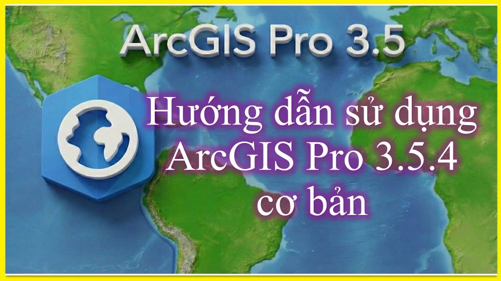 ARCGIS PRO 3.5 CƠ BẢN_GIÁO TRÌNH HƯỚNG DẪN CHI TIẾT